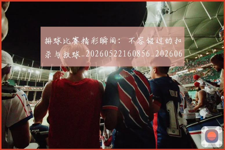 排球比赛精彩瞬间:不容错过的扣杀与救球_20260522160856_20260609201459