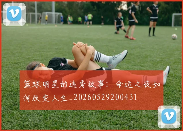 篮球明星的选秀故事：命运之夜如何改变人生_20260529200431
