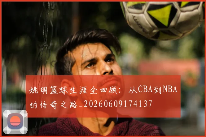 姚明篮球生涯全回顾：从CBA到NBA的传奇之路_20260609174137
